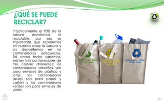 ¿Qué se puede reciclar?Prácticamente el 90% de la basura doméstica es reciclable, por eso es importante que separemos en nuestra casa la basura y los depositemos en los contenedores adecuados. Tal como todos sabemos, existen tres contenedores de tres colores diferentes: los contenedores amarillos son para envases de plástico y latas, los contenedores azules son para papel y cartón y los contenedores verdes son para envases de vidrio.