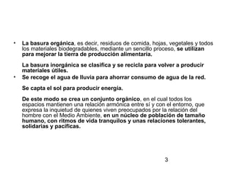 3
• La basura orgánica, es decir, residuos de comida, hojas, vegetales y todos
los materiales biodegradables, mediante un sencillo proceso, se utilizan
para mejorar la tierra de producción alimentaria.
La basura inorgánica se clasifica y se recicla para volver a producir
materiales útiles.
• Se recoge el agua de lluvia para ahorrar consumo de agua de la red.
Se capta el sol para producir energía.
De este modo se crea un conjunto orgánico, en el cual todos los
espacios mantienen una relación armónica entre sí y con el entorno, que
expresa la inquietud de quienes viven preocupados por la relación del
hombre con el Medio Ambiente, en un núcleo de población de tamaño
humano, con ritmos de vida tranquilos y unas relaciones tolerantes,
solidarias y pacíficas.
 