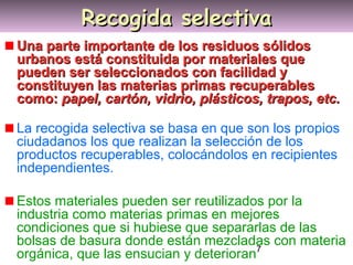7
Recogida selectivaRecogida selectiva
Una parte importante de los residuos sólidosUna parte importante de los residuos sólidos
urbanos está constituida por materiales queurbanos está constituida por materiales que
pueden ser seleccionados con facilidad ypueden ser seleccionados con facilidad y
constituyen las materias primas recuperablesconstituyen las materias primas recuperables
como:como: papel, cartón, vidrio, plásticos, trapos, etc.papel, cartón, vidrio, plásticos, trapos, etc.
La recogida selectiva se basa en que son los propios
ciudadanos los que realizan la selección de los
productos recuperables, colocándolos en recipientes
independientes.
Estos materiales pueden ser reutilizados por la
industria como materias primas en mejores
condiciones que si hubiese que separarlas de las
bolsas de basura donde están mezcladas con materia
orgánica, que las ensucian y deterioran
 