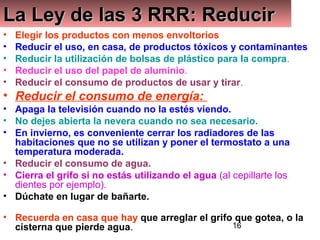 16
La Ley de las 3 RRR: ReducirLa Ley de las 3 RRR: ReducirLa Ley de las 3 RRR: ReducirLa Ley de las 3 RRR: Reducir
• Elegir los productos con menos envoltorios
• Reducir el uso, en casa, de productos tóxicos y contaminantes
• Reducir la utilización de bolsas de plástico para la compra.
• Reducir el uso del papel de aluminio.
• Reducir el consumo de productos de usar y tirar.
• Reducir el consumo de energía:
• Apaga la televisión cuando no la estés viendo.
• No dejes abierta la nevera cuando no sea necesario.
• En invierno, es conveniente cerrar los radiadores de las
habitaciones que no se utilizan y poner el termostato a una
temperatura moderada.
• Reducir el consumo de agua.
• Cierra el grifo si no estás utilizando el agua (al cepillarte los
dientes por ejemplo).
• Dúchate en lugar de bañarte.
• Recuerda en casa que hay que arreglar el grifo que gotea, o la
cisterna que pierde agua.
 
