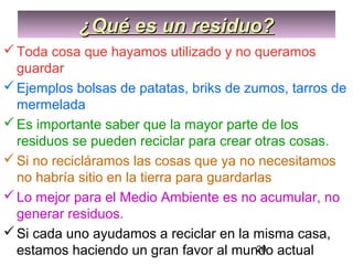 20
¿Qué es un residuo?¿Qué es un residuo?
Toda cosa que hayamos utilizado y no queramos
guardar
Ejemplos bolsas de patatas, briks de zumos, tarros de
mermelada
Es importante saber que la mayor parte de los
residuos se pueden reciclar para crear otras cosas.
Si no recicláramos las cosas que ya no necesitamos
no habría sitio en la tierra para guardarlas
Lo mejor para el Medio Ambiente es no acumular, no
generar residuos.
Si cada uno ayudamos a reciclar en la misma casa,
estamos haciendo un gran favor al mundo actual
 