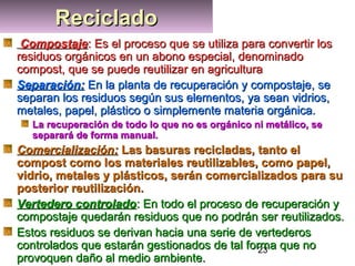 23
RecicladoRecicladoRecicladoReciclado
CompostajeCompostaje: Es el proceso que se utiliza para convertir los: Es el proceso que se utiliza para convertir los
residuos orgánicos en un abono especial, denominadoresiduos orgánicos en un abono especial, denominado
compost, que se puede reutilizar en agriculturacompost, que se puede reutilizar en agricultura
Separación:Separación: En la planta de recuperación y compostaje, seEn la planta de recuperación y compostaje, se
separan los residuos según sus elementos, ya sean vidrios,separan los residuos según sus elementos, ya sean vidrios,
metales, papel, plástico o simplemente materia orgánica.metales, papel, plástico o simplemente materia orgánica.
La recuperación de todo lo que no es orgánico ni metálico, seLa recuperación de todo lo que no es orgánico ni metálico, se
separará de forma manual.separará de forma manual.
Comercialización:Comercialización: Las basuras recicladas, tanto elLas basuras recicladas, tanto el
compost como los materiales reutilizables, como papel,compost como los materiales reutilizables, como papel,
vidrio, metales y plásticos, serán comercializados para suvidrio, metales y plásticos, serán comercializados para su
posterior reutilización.posterior reutilización.
Vertedero controladoVertedero controlado: En todo el proceso de recuperación y: En todo el proceso de recuperación y
compostaje quedarán residuos que no podrán ser reutilizados.compostaje quedarán residuos que no podrán ser reutilizados.
Estos residuos se derivan hacia una serie de vertederosEstos residuos se derivan hacia una serie de vertederos
controlados que estarán gestionados de tal forma que nocontrolados que estarán gestionados de tal forma que no
provoquen daño al medio ambiente.provoquen daño al medio ambiente.
 