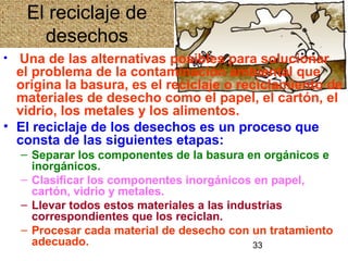 33
El reciclaje de
desechos
• Una de las alternativas posibles para solucionar
el problema de la contaminación ambiental que
origina la basura, es el reciclaje o reciclamiento de
materiales de desecho como el papel, el cartón, el
vidrio, los metales y los alimentos.
• El reciclaje de los desechos es un proceso que
consta de las siguientes etapas:
– Separar los componentes de la basura en orgánicos e
inorgánicos.
– Clasificar los componentes inorgánicos en papel,
cartón, vidrio y metales.
– Llevar todos estos materiales a las industrias
correspondientes que los reciclan.
– Procesar cada material de desecho con un tratamiento
adecuado.
 