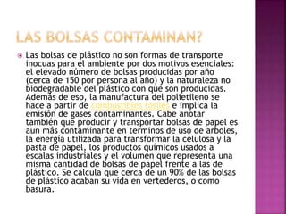  Las bolsas de plástico no son formas de transporte
inocuas para el ambiente por dos motivos esenciales:
el elevado número de bolsas producidas por año
(cerca de 150 por persona al año) y la naturaleza no
biodegradable del plástico con que son producidas.
Además de eso, la manufactura del polietileno se
hace a partir de combustibles fósiles e implica la
emisión de gases contaminantes. Cabe anotar
también que producir y transportar bolsas de papel es
aun más contaminante en terminos de uso de arboles,
la energía utilizada para transformar la celulosa y la
pasta de papel, los productos químicos usados a
escalas industriales y el volumen que representa una
misma cantidad de bolsas de papel frente a las de
plástico. Se calcula que cerca de un 90% de las bolsas
de plástico acaban su vida en vertederos, o como
basura.
 