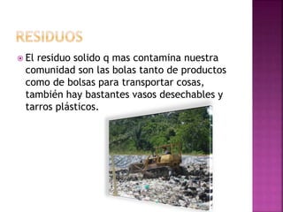  El residuo solido q mas contamina nuestra
comunidad son las bolas tanto de productos
como de bolsas para transportar cosas,
también hay bastantes vasos desechables y
tarros plásticos.
 