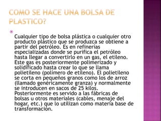 
Cualquier tipo de bolsa plástica o cualquier otro
producto plástico que se produzca se obtiene a
partir del petróleo. Es en refinerías
especializadas donde se purifica el petróleo
hasta llegar a convertirlo en un gas, el etileno.
Este gas es posteriormente polimerizado y
solidificado hasta crear lo que se llama
polietileno (polímero de etileno). El polietileno
se corta en pequeños granos como los de arroz
(llamado genéricamente granza) y normalmente
se introducen en sacos de 25 kilos.
Posteriormente es servido a las fábricas de
bolsas u otros materiales (cables, menaje del
hogar, etc.) que lo utilizan como materia base de
transformación.
 
