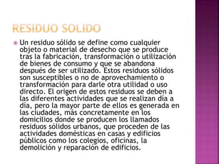  Un residuo sólido se define como cualquier
objeto o material de desecho que se produce
tras la fabricación, transformación o utilización
de bienes de consumo y que se abandona
después de ser utilizado. Estos residuos sólidos
son susceptibles o no de aprovechamiento o
transformación para darle otra utilidad o uso
directo. El origen de estos residuos se deben a
las diferentes actividades que se realizan día a
día, pero la mayor parte de ellos es generada en
las ciudades, más concretamente en los
domicilios donde se producen los llamados
residuos sólidos urbanos, que proceden de las
actividades domésticas en casas y edificios
públicos como los colegios, oficinas, la
demolición y reparación de edificios.
 