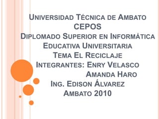 UNIVERSIDAD TÉCNICA DE AMBATO
CEPOS
DIPLOMADO SUPERIOR EN INFORMÁTICA
EDUCATIVA UNIVERSITARIA
TEMA EL RECICLAJE
INTEGRANTES: ENRY VELASCO
AMANDA HARO
ING. EDISON ÁLVAREZ
AMBATO 2010
 