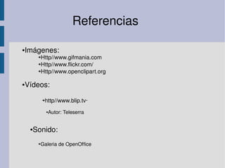  
Referencias
●Imágenes:
➔Http//www.gifmania.com
➔Http//www.flickr.com/
➔Http//www.openclipart.org
●Vídeos:
➔http//www.blip.tv∙
●Autor: Teleserra
➔Galeria de OpenOffice
●Sonido:
 