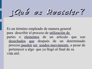 ¿Qué es Reciclar?¿Qué es Reciclar?
Es un término empleado de manera general
para describir el proceso de utilización de
partes o elementos de un artículo que son
desechados que después de un determinado
proceso pueden ser usados nuevamente, a pesar de
pertenecer a algo que ya llegó al final de su
vida útil.
 