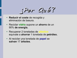 ¿Por Qué?¿Por Qué?
● Reducir el coste de recogida y
eliminación de basura.
● Reciclar vidrio supone un ahorro de un
90% de energía.
● Recuperar 2 toneladas de plástico
equivale a ahorrar 1 tonelada de petróleo.
● Al reciclar una tonelada de papel se
salvan 17 árboles.
 