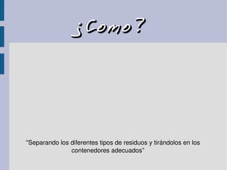 ¿Como?¿Como?
"Separando los diferentes tipos de residuos y tirándolos en los 
                          contenedores adecuados”
 