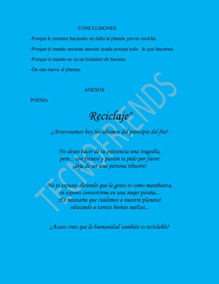 CONCLUSIONES
-Porque le estamos haciendo un daño al planeta porno reciclar.
-Porque el mundo necesita nuestra ayuda porque todo lo que hacemos.
-Porque el mundo no es un botadero de basuras.
-Da una nueva al planeta.
ANEXOS
POEMA
Reciclaje"
¿Atravesamos hoy los abismos del principio del fin?
No deseo hacer de tu existencia una tragedia,
pero... con frenesí y pasión te pido por favor
¡deja de ser una persona tiburón!
No te excuses diciendo que la gente es como marabunta,
ni esperes convertirme en una mujer piraña...
¡Es necesario que cuidemos a nuestro planeta!
educando a tantas hienas sueltas...
¿Acaso crees que la humanidad también es reciclable?
 