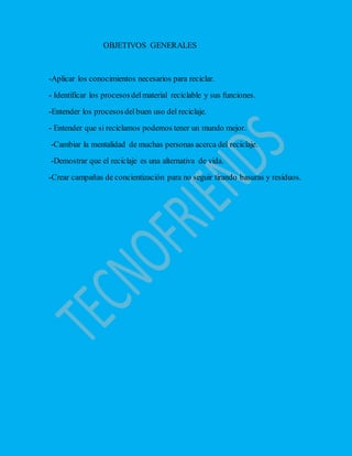OBJETIVOS GENERALES
-Aplicar los conocimientos necesarios para reciclar.
- Identificar los procesosdelmaterial reciclable y sus funciones.
-Entender los procesosdelbuen uso del reciclaje.
- Entender que si reciclamos podemos tener un mundo mejor.
-Cambiar la mentalidad de muchas personas acerca del reciclaje.
-Demostrar que el reciclaje es una alternativa de vida.
-Crear campañas de concientización para no seguir tirando basuras y residuos.
 