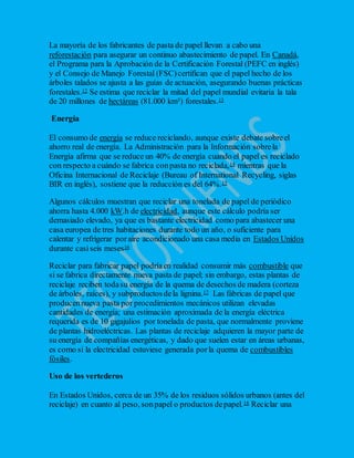 La mayoría de los fabricantes de pasta de papel llevan a cabo una
reforestación para asegurar un continuo abastecimiento de papel. En Canadá,
el Programa para la Aprobación de la Certificación Forestal (PEFC en inglés)
y el Consejo de Manejo Forestal (FSC)certifican que el papel hecho de los
árboles talados se ajusta a las guías de actuación, asegurando buenas prácticas
forestales.12 Se estima que reciclar la mitad del papel mundial evitaría la tala
de 20 millones de hectáreas (81.000 km²) forestales.13
Energía
El consumo de energía se reduce reciclando, aunque existe debate sobreel
ahorro real de energía. La Administración para la Información sobrela
Energía afirma que se reduce un 40% de energía cuando el papel es reciclado
con respecto a cuándo se fabrica conpasta no reciclada,14 mientras que la
Oficina Internacional de Reciclaje (Bureau of International Recycling, siglas
BIR en inglés), sostiene que la reducción es del 64%.15
Algunos cálculos muestran que reciclar una tonelada de papel de periódico
ahorra hasta 4.000 kW.h de electricidad, aunque este cálculo podría ser
demasiado elevado, ya que es bastante electricidad como para abastecer una
casa europea de tres habitaciones durante todo un año, o suficiente para
calentar y refrigerar poraire acondicionado una casa media en Estados Unidos
durante casiseis meses16
Reciclar para fabricar papel podríaen realidad consumir más combustible que
si se fabrica directamente nueva pasta de papel; sin embargo, estas plantas de
reciclaje reciben todasu energía de la quema de desechos de madera (corteza
de árboles, raíces), y subproductosdela lignina.17 Las fábricas de papel que
producennueva pasta por procedimientos mecánicos utilizan elevadas
cantidades de energía; una estimación aproximada de la energía eléctrica
requerida es de 10 gigajulios por tonelada de pasta, que normalmente proviene
de plantas hidroeléctricas. Las plantas de reciclaje adquieren la mayor parte de
su energía de compañías energéticas, y dado que suelen estar en áreas urbanas,
es como si la electricidad estuviese generada porla quema de combustibles
fósiles.
Uso de los vertederos
En Estados Unidos, cerca de un 35% de los residuos sólidos urbanos (antes del
reciclaje) en cuanto al peso, sonpapel o productos depapel.18 Reciclar una
 