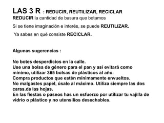 LAS 3 R  : REDUCIR, REUTILIZAR, RECICLARREDUCIR la cantidad de basura que botamos Si se tieneimaginación e interés, se puede REUTILIZAR.Ya sabes en qué consiste RECICLAR.Algunas sugerencias :No botes desperdicios en la calle.Use una bolsa de género para el pan y así evitará como mínimo, utilizar 365 bolsas de plásticos al año.Compra productos que estén mínimamente envueltos.No malgastes papel, úsalo al máximo. Utiliza siempre las dos caras.de las hojas.En las fiestas o paseos has un esfuerzo por utilizar tu vajilla de vidrio o plástico y no utensilios desechables.