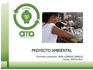 PROYECTO AMBIENTAL Promotora ambiental: LINDA LIZARAZO CARRILLO Celular: 3007317913  