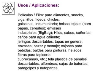 Usos / Aplicaciones: Películas / Film: para alimentos, snacks, cigarrillos, fideos, chicles, golosinas, indumentaria; bolsas tejidas (para papas, cereales); envases industriales (BigBag); Hilos, cabos, cañerías; caños para agua caliente; jeringas descartables; tapas en general; envases; bazar y menaje; cajones para bebidas; baldes para pinturas, helados; fibras para tapicería, cubrecamas, etc.; tela plástica de pañales descartables; alfombras; cajas de baterías; paragolpes y autopartes. 