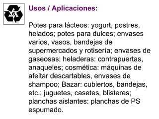 Usos / Aplicaciones: Potes para lácteos: yogurt, postres, helados; potes para dulces; envases varios, vasos, bandejas de supermercados y rotisería; envases de gaseosas; heladeras: contrapuertas, anaqueles; cosmética: máquinas de afeitar descartables, envases de shampoo; Bazar: cubiertos, bandejas, etc.; juguetes, casetes, blisteres; planchas aislantes: planchas de PS espumado. 