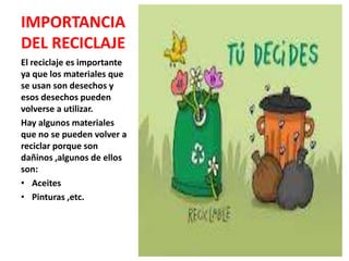 IMPORTANCIA
DEL RECICLAJE
El reciclaje es importante
ya que los materiales que
se usan son desechos y
esos desechos pueden
volverse a utilizar.
Hay algunos materiales
que no se pueden volver a
reciclar porque son
dañinos ,algunos de ellos
son:
• Aceites
• Pinturas ,etc.
 