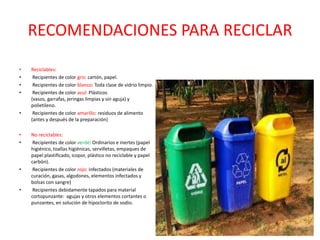 RECOMENDACIONES PARA RECICLAR

•   Reciclables:
•    Recipientes de color gris: cartón, papel.
•    Recipientes de color blanco: Toda clase de vidrio limpio.
•    Recipientes de color azul: Plásticos
    (vasos, garrafas, jeringas limpias y sin aguja) y
    polietileno.
•    Recipientes de color amarillo: residuos de alimento
    (antes y después de la preparación)

•   No reciclables:
•    Recipientes de color verde: Ordinarios e inertes (papel
    higiénico, toallas higiénicas, servilletas, empaques de
    papel plastificado, icopor, plástico no reciclable y papel
    carbón).
•    Recipientes de color rojo: infectados (materiales de
    curación, gasas, algodones, elementos infectados y
    bolsas con sangre)
•    Recipientes debidamente tapados para material
    cortopunzante: agujas y otros elementos cortantes o
    punzantes, en solución de hipoclorito de sodio.
 