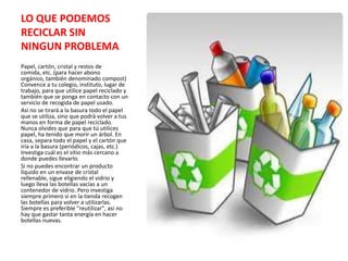 LO QUE PODEMOS
RECICLAR SIN
NINGUN PROBLEMA
Papel, cartón, cristal y restos de
comida, etc. (para hacer abono
orgánico, también denominado compost)
Convence a tu colegio, instituto, lugar de
trabajo, para que utilice papel reciclado y
también que se ponga en contacto con un
servicio de recogida de papel usado.
Así no se tirará a la basura todo el papel
que se utiliza, sino que podrá volver a tus
manos en forma de papel reciclado.
Nunca olvides que para que tú utilices
papel, ha tenido que morir un árbol. En
casa, separa todo el papel y el cartón que
iría a la basura (periódicos, cajas, etc.)
Investiga cuál es el sitio más cercano a
donde puedes llevarlo.
Si no puedes encontrar un producto
líquido en un envase de cristal
rellenable, sigue eligiendo el vidrio y
luego lleva las botellas vacías a un
contenedor de vidrio. Pero investiga
siempre primero si en la tienda recogen
las botellas para volver a utilizarlas.
Siempre es preferible "reutilizar", así no
hay que gastar tanta energía en hacer
botellas nuevas.
 
