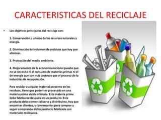 CARACTERISTICAS DEL RECICLAJE
•   Los objetivos principales del reciclaje son:

    1. Conservación o ahorro de los recursos naturales y
    energía.

    2. Disminución del volumen de residuos que hay que
    eliminar.

    3. Protección del medio ambiente.

    4. Mejoramiento de la economía nacional puesto que
    no se necesita ni el consumo de materias primas ni el
    de energía que son más costosos que el proceso de la
    industrias de recuperación.

    Para reciclar cualquier material presente en los
    residuos, tiene que poder ser procesado en una
    materia prima viable y limpia. Esta materia prima
    debe fabricarse después en un producto. Este
    producto debe comercializarse y distribuirse, hay que
    encontrar clientes, y convencerlos para comprar y
    seguir comprando dicho producto fabricado con
    materiales residuales.
 