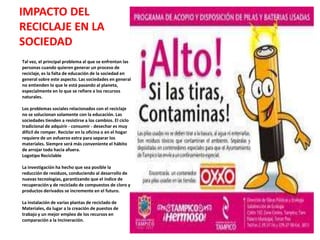 IMPACTO DEL
RECICLAJE EN LA
SOCIEDAD
Tal vez, el principal problema al que se enfrentan las
personas cuando quieren generar un proceso de
reciclaje, es la falta de educación de la sociedad en
general sobre este aspecto. Las sociedades en general
no entienden lo que le está pasando al planeta,
especialmente en lo que se refiere a los recursos
naturales.

Los problemas sociales relacionados con el reciclaje
no se solucionan solamente con la educación. Las
sociedades tienden a resistirse a los cambios. El ciclo
tradicional de adquirir - consumir - desechar es muy
difícil de romper. Reciclar en la oficina o en el hogar
requiere de un esfuerzo extra para separar los
materiales. Siempre será más conveniente el hábito
de arrojar todo hacia afuera.
Logotipo Reciclable

La investigación ha hecho que sea posible la
reducción de residuos, conduciendo al desarrollo de
nuevas tecnologías, garantizando que el índice de
recuperación y de reciclado de compuestos de cloro y
productos derivados se incremente en el futuro.

La instalación de varias plantas de reciclado de
Materiales, da lugar a la creación de puestos de
trabajo y un mejor empleo de los recursos en
comparación a la Incineración.
 