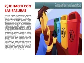 QUE HACER CON
LAS BASURAS
Un buen manejo de los residuos ayuda a
combatir enfermedades como la tifoidea, la
diarrea, la salmonelosis, la rabia y el dengue
Todos sabemos que la basura es nociva para
la salud y el medio ambiente. Pero,
¿podemos medir su impacto con exactitud?
Para los investigadores de las enfermedades
transmitidas por el agua o por el aire resulta
relativamente sencillo conocer cuántos
metros cúbicos de aire respira una persona,
cuántos litros de agua bebe por día y cuál es
el límite aceptable de un contaminante para
el ser humano.
En materia de desechos sólidos, en cambio,
es más complicado establecer la relación
directa con la salud, pues nadie come una
cantidad específica de basura al día ni está
en contacto con ella si no es por razones de
trabajo, como los segregado res de
desechos.
Se pueden, de todas maneras, identificar
algunos daños indirectos: sobre todo la
contaminación de acuíferos subterráneos y
superficiales, y la reproducción de vectores
(rata, mosca, cucaracha) que transmiten
enfermedades como la tifoidea, la diarrea,
salmonelosis, peste, rabia y dengue.
 