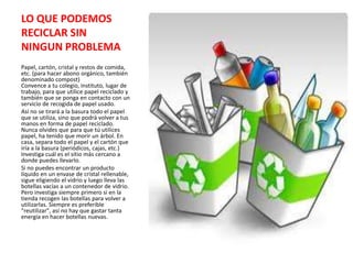 LO QUE PODEMOS
RECICLAR SIN
NINGUN PROBLEMA
Papel, cartón, cristal y restos de comida,
etc. (para hacer abono orgánico, también
denominado compost)
Convence a tu colegio, instituto, lugar de
trabajo, para que utilice papel reciclado y
también que se ponga en contacto con un
servicio de recogida de papel usado.
Así no se tirará a la basura todo el papel
que se utiliza, sino que podrá volver a tus
manos en forma de papel reciclado.
Nunca olvides que para que tú utilices
papel, ha tenido que morir un árbol. En
casa, separa todo el papel y el cartón que
iría a la basura (periódicos, cajas, etc.)
Investiga cuál es el sitio más cercano a
donde puedes llevarlo.
Si no puedes encontrar un producto
líquido en un envase de cristal rellenable,
sigue eligiendo el vidrio y luego lleva las
botellas vacías a un contenedor de vidrio.
Pero investiga siempre primero si en la
tienda recogen las botellas para volver a
utilizarlas. Siempre es preferible
"reutilizar", así no hay que gastar tanta
energía en hacer botellas nuevas.
 