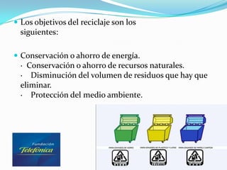  Los objetivos del reciclaje son los
  siguientes:

 Conservación o ahorro de energía.
  · Conservación o ahorro de recursos naturales.
  · Disminución del volumen de residuos que hay que
  eliminar.
  · Protección del medio ambiente.
 