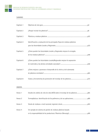 RECICLAJE DE RESIDUOS PLÁSTICOS, UNA GUÍA
DE BUENAS PRÁCTICAS POR Y PARA LAS AUTORIDADES LOCALES Y REGIONALES




    SUMARIO



    Capítulo 1      Objetivos de esta guía.....................................................................................................................................p4


    Capítulo 2      ¿Porqué reciclar los plásticos? ......................................................................................................................p6


    Capítulo 3      Plásticos y residuos plásticos .......................................................................................................................p22


    Capítulo 4      Identificación y evaluación de los principales flujos de residuos plásticos

                    para las Autoridades Locales y Regionales...............................................................................................p33


    Capítulo 5      ¿Cómo pueden las Autoridades Locales y Regionales mejorar la recogida

                    de los residuos plásticos? ...............................................................................................................................p48


    Capítulo 6      ¿Cómo pueden las Autoridades Locales/Regionales mejorar la separación

                    de materiales y las demás actividades asociadas? .................................................................................p58


    Capítulo 7      ¿Cómo mejorar y promover el desarrollo de la oferta y de la demanda

                    de plásticos reciclados?...................................................................................................................................p65


    Capítulo 8      Costes y herramientas de promoción del reciclaje de los plásticos .................................................p72




    ANEXOS


    Anexo 1         Estudio de análisis de ciclo de vida (ACV) sobre el reciclaje de los plásticos ...............................p85


    Anexo 2         Termoplásticos: identificación de los polímeros y de sus aplicaciones...........................................p89


    Anexo 3         Stocks de residuos a nivel nacional, regional y local............................................................................p93


    Anexo 4         Un ejemplo de sistema de gestión de residuos plásticos basado

                    en la responsabilidad de los productores: Plastretur (Noruega) .......................................................p99




                                                                                                                                                                           3
 