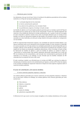 RECICLAJE DE RESIDUOS PLÁSTICOS, UNA GUÍA
DE BUENAS PRÁCTICAS POR Y PARA LAS AUTORIDADES LOCALES Y REGIONALES




           Obstáculos para el reciclaje

    Los obstáculos a los que ha de hacer frente el reciclaje de los plásticos procedentes de los residuos
    existentes en el flujo de las basuras domésticas son:

                 La elevada dispersión de los materiales
                La fuerte contaminación potencial
                Los colores de los polímeros y los mercados finales
                Las prohibiciones respecto al reciclaje en bucle cerrado
    Las botellas de plástico son los principales productos previstos para su reciclaje a partir del flujo de
    los residuos por las razones que ya antes se han mencionado. A pesar de la elevada dispersión del
    material, se han establecido sistemas de reciclaje satisfactorios, aun cuando el coste de la recogida
    de estos materiales se plantea muchas veces como el principal obstáculo para el reciclaje de las
    botellas. Los films son típicamente dejados de lado debido a los elevados niveles de contaminación
    asociados con estos materiales, así como por su baja relación entre peso y volumen en comparación
    con las botellas.

    El PET ha experimentado limitaciones respecto a las cantidades de material reciclado debido a una
    falta de suministro junto con la saturación de los mercados actuales. Se hace necesario el desarrollo
    de nuevos mercados con el fin de sostener las cantidades potenciales de material disponible para la
    recogida. El 90 por ciento del PET se utiliza para la fabricación de productos de envasado y la gran
    mayoría de los mismos van destinados a productos alimentarios, si bien el reciclaje en bucle cerrado
    (la fabricación de botellas de plástico a partir de botellas de plástico ya usadas) es objeto d
     restricciones en muchos países. Hay también obstáculos adicionales relacionados con el color del
    PET; las tendencias de los consumidores y del mercado han incrementado la penetración del PET
    coloreado en el mercado y, sin embargo, no hay mercado para las botellas residuales de PET
    coloreado (con la excepción de las de color azul).

    El color constituye también una dificultad para el reciclaje del HDPE que restringe las salidas de
    mercado para el material, como lo es la contaminación por tapones y cierres de PP, si bien las mejoras
    en las actuales tecnologías de separación reducirán el impacto de estos aspectos negativos sobre el
    material reciclado producido.


    El sector de la distribución y del comercio detallista

           El sector comercial, pequeñas empresas e industrias

    Los residuos plásticos generados por el sector comercial y de loas pequeñas empresas e industrias
    son en gran parte residuos de embalaje. Los residuos plásticos más comunes generados por estos
    sectores son:

               films elásticos
               bidones y recipientes
               bolsas grandes
               paletas
               jaulas de embalaje
               poliestireno expandido (EPS)

    A diferencia de lo que ocurre con los envases recogidos en los residuos domésticos, de los cuales




                                                                                                               36
 
