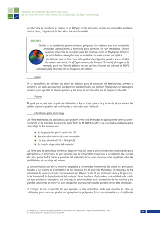 RECICLAJE DE RESIDUOS PLÁSTICOS, UNA GUÍA
DE BUENAS PRÁCTICAS POR Y PARA LAS AUTORIDADES LOCALES Y REGIONALES




    la cobertura de siembras se estima en el 8041por ciento del peso, siendo los principales contami-
    nantes tierra, fragmentos de hortalizas sucios y humedad.


         BIDONES
                   Debido a su contenido potencialmente peligroso, los bidones que han contenido
                        productos agroquímicos y fármacos para animales no son reciclados. Existen
                          algunos proyectos de recogida para los mismos, como el Phytophar-Recover,
                           pero los bidones recogidos son incinerados con valorización energética.
                           Los bidones que no han contenido productos peligrosos, pueden ser reciclados
                          de manera mecánica. En el Departamento de Aveyron42(Francia), el proyecto de
                        recogida para los films de plástico de uso agrícola incluye los bidones de HDPE
                 utilizados para el lavado de las máquinas de ordeño.


              Sacos

    En la agricultura, se utilizan los sacos de plástico para el envasado de fertilizantes, piensos y
    simientes. Los sacos para piensos pueden estar contaminados por aditivos medicinales, los sacos para
    simientes por agentes de abono químico y los sacos de fertilizantes por el propio fertilizante.

              Paletas

    Al igual que ocurre con las paletas utilizadas en los sectores comercial y de venta al por menor, las
    paletas agrícolas pueden ser reutilizadas o recicladas con facilidad.

              Obstáculos para el reciclaje

    Los films destinados a la agricultura, que pueden tener una diversidad de aplicaciones como ya ante-
    riormente se ha indicado, son en gran parte films de PE (LDPE, LLDPE). Los principales obstáculos para
    el reciclaje de los mismos son:

                   La degradación por la radiación UV
                   Los elevados niveles de contaminación
                    La baja densidad (30 – 50 kg/m3)
                   La amplia dispersión del material

    Los films para la agricultura tienen un plazo de vida útil corto y son utilizados en amplio grado para
    aplicaciones en exteriores, lo que significa que se encuentran expuestos a la radiación UV, la cual
    altera las propiedades físicas y químicas del material y tiene unas consecuencias negativas sobre las
    posibilidades de reciclaje del mismo.

    La contaminación por tierra, materias vegetales y la humedad incrementa los costes del procesado
    (lavado) y los costes de eliminación de los residuos. En el proyecto Plastretur, en Noruega, se ha
    informado de unos niveles de contaminación del 20 por ciento (5 por ciento de tierra y 15 por cien-
    to de humedad). La baja densidad del material tiene también efecto sobre las cantidades de resid-
    uos que pueden ser recogidos; sin embargo, la estacionalidad de la generación de los residuos y los
    grandes volúmenes de material que utilizan las granjas individuales pueden obviar este obstáculo.

    El reciclaje de los recipientes de uso agrícola es más restrictivo, dado que muchos de ellos so
     utilizados para contener productos agroquímicos peligrosos. Esta contaminación es el obstáculo




    41- Plastretur y “- “Hacia una gestión sostenible de los residuos de la agricultura” – Agencia Medioambiental - 2001
    42- Véase el Anexo*** : Estudios de Casos Reales****
                                                                                                                           41
 