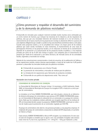 RECICLAJE DE RESIDUOS PLÁSTICOS, UNA GUÍA
DE BUENAS PRÁCTICAS POR Y PARA LAS AUTORIDADES LOCALES Y REGIONALES




    CAPÍTULO 7

    ¿Cómo promover y respaldar el desarrollo del suministro
    y de la demanda de plásticos reciclados?

    El desarrollo de mercados para cualquier material reciclado resulta muchas veces estimulado por
    un cierto número de factores, que incluyen las iniciativas de la industria y de los impulsores de
    políticas, más que por una necesidad inherente del material reciclado en sí. En tal entorno, el
    mantenimiento de la buena marcha de los proyectos de reciclaje es altamente difícil en ausencia de
    unos objetivos obligatorios que cumplir o cuando no hay unos beneficios económicos claros a corto plazo.
    Cuando estos proyectos existen, y en la actualidad esto incluye a la mayor parte de los residuos
    plásticos que están siendo reciclados en estos momentos, el mantenimiento de unas tasas de
    participación eficientes en los proyectos locales y en la reducción al mínimo de la contaminación
    depende de la promoción y la comunicación de los proyectos locales al público y a las empresas
    privadas por parte de las A L/R. Esto incluye el apoyo a las campañas para el conocimiento del
    proyecto por medio de la educación y con datos técnicos y de mercado acerca de las actividades
    locales, regionales y nacionales de reciclaje.

    Además de las comunicaciones convencionales a través de anuncios, de la publicación de folletos y
    de las exposiciones móviles, existen diversas oportunidades a través de las cuales las A L/R pueden
    promover y desarrollar los mercados locales para los plásticos reciclados:

               El desarrollo de asociaciones con el Sector Privado
               La promoción de intercambios y mercados de residuos para los plásticos
               La introducción de exposiciones para fabricantes de productos reciclados
               El desarrollo de una política de adquisiciones verde: “Haz como yo”.

    Asociación con el sector privado

       COMUNIDAD DE MUNICIPIOS DE COURÇON
       La Comunidad de Municipios de Courçon incluye 14 municipios y 9.625 habitantes. Desde
       2002, la Comunidad de Municipios de Courçon ha recogido el EPS a través de su único par-
       que de contenedores.

       La iniciadora es la firma ISOBOX TECHNOLOGIE, que está situada a menos de un kilómetro
       de distancia del parque de contenedores y que procesa el EPF. ISOBOX TECHNOLOGIE propu-
       so a la Comunidad de Municipios la colocación de un contenedor en su parque de contene-
       dores. Dado que los ciudadanos estaban pidiendo una recogida específica de los residuos de
       EPS, la Comunidad decidió aceptar la propuesta. ISOBOX TECHNOLOGIE construyó un cober-
       tizo de madera para la protección de un contenedor regalado por ECO PSE.

       El parque de contenedores está abierto a las personas privadas y a las pequeñas empresas. El
       empleado del parque de contenedores comprueba la calidad del EPS depositado, el cual debe
       ser blanco y limpio.

       Cada semana, ISOBOX TECHNOLOGIE se lleva el EPS recogido a sus instalaciones. En este caso
       el coste de recogida se considera que es igual a cero. Las cantidades recogidas cada semana
       están entre los 4 y los 6 m3, equivalentes a 14 – 24 kg (75 – 130 g por habitante y año).




                                                                                                               65
 