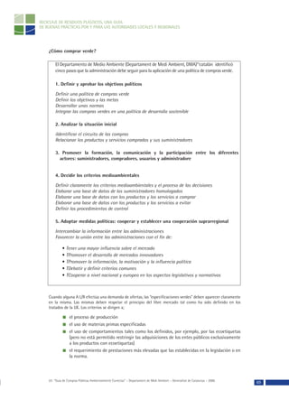 RECICLAJE DE RESIDUOS PLÁSTICOS, UNA GUÍA
DE BUENAS PRÁCTICAS POR Y PARA LAS AUTORIDADES LOCALES Y REGIONALES




    ¿Cómo comprar verde?

        El Departamento de Medio Ambiente (Departament de Medi Ambient, DMA)53catalán identificó
        cinco pasos que la administración debe seguir para la aplicación de una política de compras verde.

        1. Definir y aprobar los objetivos políticos

        Definir una política de compras verde
        Definir los objetivos y las metas
        Desarrollar unas normas
        Integrar las compras verdes en una política de desarrollo sostenible

        2. Analizar la situación inicial

        iIdentificar el circuito de las compras
        Relacionar los productos y servicios comprados y sus suministradores

        3. Promover la formación, la comunicación y la participación entre los diferentes
          actores: suministradores, compradores, usuarios y administradore


        4. Decidir los criterios medioambientales

        Definir claramente los criterios medioambientales y el proceso de las decisiones
        Elaborar una base de datos de los suministradores homologados
        Elaborar una base de datos con los productos y los servicios a comprar
        Elaborar una base de datos con los productos y los servicios a evitar
        Definir los procedimientos de control

        5. Adoptar medidas políticas: cooperar y establecer una cooperación suprarregional

        Intercambiar la información entre las administraciones
        Favorecer la unión entre las administraciones con el fin de:

             • Tener una mayor influencia sobre el mercado
             • TPromover el desarrollo de mercados innovadores
             • TPromover la información, la motivación y la influencia política
             • TDebatir y definir criterios comunes
             • TCooperar a nivel nacional y europeo en los aspectos legislativos y normativos



    Cuando alguna A L/R efectúa una demanda de ofertas, las “especificaciones verdes” deben aparecer claramente
    en la misma. Las mismas deben respetar el principio del libre mercado tal como ha sido definido en los
    tratados de la UE. Los criterios se dirigen a;

                  el proceso de producción
                  el uso de materias primas especificadas
                  el uso de comportamientos tales como los definidos, por ejemplo, por las ecoetiquetas
                  (pero no está permitido restringir las adquisiciones de los entes públicos exclusivamente
                  a los productos con ecoetiquetas)
                  el requerimiento de prestaciones más elevadas que las establecidas en la legislación o en
                  la norma.



    53- “Guía de Compras Públicas Ambientalmente Correctas” – Departament de Medi Ambient – Generalitat de Catalunya – 2000.
                                                                                                                               69
 