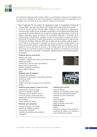 RECICLAJE DE RESIDUOS PLÁSTICOS, UNA GUÍA
DE BUENAS PRÁCTICAS POR Y PARA LAS AUTORIDADES LOCALES Y REGIONALES




    Los criterios de atribución pueden incluir también un constituyente verde como la integración de
    los costes de la totalidad de la vida de los productos cuando los mismos son soportados por el
    comprador, como los costes de uso, los costes de reciclaje o la eliminación.

         Para la aplicación de una política de adquisiciones verde, se recomienda la lectura de
         “Compra GRIP – Guía para unas Prácticas de Compra Medioambientalmente Eficientes”54.
         En los EE. UU., las agencias federales deben establecer unos programas de adquisiciones
         afirmativas para productos con contenidos recuperados y otros productos preferibles desde
         el punto de vista medioambiental. Con el objeto de respetar esas obligaciones, el Servicio de
         Parques Nacionales, Equipo de Gestión de los Residuos Peligrosos y Prevención de la
         Contaminación de Washington, estableció una lista de los productos a comprar de manera
         preferencial. En esta lista se recopilan datos propios y una lista publicada por la Agencia para
         la Protección del Medio Ambiente (EPA) para la aplicación de la política verde de adquisi-
         ciones federal. A continuación se reproduce una parte de esta lista, correspondiente a los
         bienes que contienen plásticos recuperados. Aún cuando esta lista no es exhaustiva y corre-
         sponde a la pauta americana de consumo y de reciclaje, puede dar una idea del tipo de
         mercancías con contenido de plástico reciclado que pueden ser compradas por los entes
         públicos. Únicamente se presentan a continuación aquellos productos que contienen plásticos
         recuperados.
         Productos para la construcción
         baldosas para suelos
         mamparas / tabiques para ducha y para salas de descanso
         bloques para patios
         aislamiento sin fibra de vidrio para edificios
         placas acústicas para techos
         tablazón de plástico recuperado
         placas rígidas y pilastras
         tubos
         Productos para el transporte
         topes para aparcamientos
         canalizadores, delineadores y delineadores flexibles
         barreras de tráfico
         conos de tráfico
         resaltos viarios para la reducción de la velocidad
         señales
         Productos para parques y zonas de recreo                 Productos para oficinas
         superficies de terrenos de juego                         sobres de plástico
         rebordes de céspedes y jardines                          papeleras y contenedores para reciclaje
         vallas para nieve de plástico y arena                    accesorios de sobremesa de plástico
         bancos de parque y mesas para picnic                     cartuchos de toner reelaborados
         equipos para terrenos de juego y amarres                 carpetas
         para bicicletas                                          bolsas de plástico
         señales y postes de señales                              plumas y lápices
         Productos para paisajismo                                tableros borrables y de corcho
                                                                  Productos varios
         manguera de jardín y de remojo
                                                                  paletas
         rebordes de céspedes y jardines
                                                                  cubos para reciclaje y cubos de basura
         carretes para mangueras
                                                                  envolturas de plástico de burbujas y
         carretillas, herramientas para jardinería
                                                                  otros materiales de embalaje
         y paisajismo




    54- Puede pedirse a : GRIP Center – Oslo – Noruega – Tel. +47 22 57 36 00 – Fax: + 47 22 68 87 53
                                                                                                            70
 