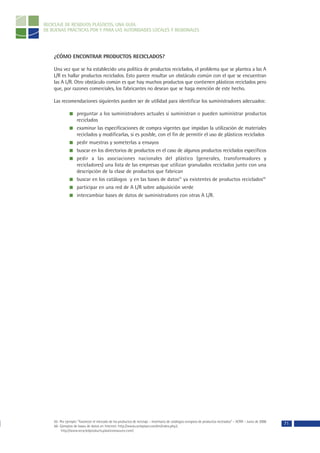 RECICLAJE DE RESIDUOS PLÁSTICOS, UNA GUÍA
DE BUENAS PRÁCTICAS POR Y PARA LAS AUTORIDADES LOCALES Y REGIONALES




    ¿CÓMO ENCONTRAR PRODUCTOS RECICLADOS?

    Una vez que se ha establecido una política de productos reciclados, el problema que se plantea a las A
    L/R es hallar productos reciclados. Esto parece resultar un obstáculo común con el que se encuentran
    las A L/R. Otro obstáculo común es que hay muchos productos que contienen plásticos reciclados pero
    que, por razones comerciales, los fabricantes no desean que se haga mención de este hecho.

    Las recomendaciones siguientes pueden ser de utilidad para identificar los suministradores adecuados:

                    preguntar a los suministradores actuales si suministran o pueden suministrar productos
                    reciclados
                    examinar las especificaciones de compra vigentes que impidan la utilización de materiales
                    reciclados y modificarlas, si es posible, con el fin de permitir el uso de plásticos reciclados
                    pedir muestras y someterlas a ensayos
                    buscar en los directorios de productos en el caso de algunos productos reciclados específicos
                    pedir a las asociaciones nacionales del plástico (generales, transformadores y
                    recicladores) una lista de las empresas que utilizan granulados reciclados junto con una
                    descripción de la clase de productos que fabrican
                    buscar en los catálogos y en las bases de datos55 ya existentes de productos reciclados56
                    participar en una red de A L/R sobre adquisición verde
                    intercambiar bases de datos de suministradores con otras A L/R.




    55- Por ejemplo: “Favorecer el mercado de los productos de reciclaje – Inventario de catálogos europeos de productos reciclados” – ACRR – Junio de 2000
    56- Ejemplos de bases de datos en Internet: http://www.cycleplast.com/en/index.php3,
                                                                                                                                                              71
         http://www.recycledproducts.plasticsresource.com/.
 