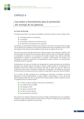 RECICLAJE DE RESIDUOS PLÁSTICOS, UNA GUÍA
DE BUENAS PRÁCTICAS POR Y PARA LAS AUTORIDADES LOCALES Y REGIONALES




    CAPÍTULO 8

     Los costes y herramientas para la promoción
     del reciclaje de los plásticos

    Los Costes del Reciclaje

    El reciclaje cuesta dinero y son cuatro las actividades a través de las cuales se incurre en dichos costes:

               la recogida selectiva y la separación
               el transporte
               el procesado, incluyendo el tratamiento previo
               la eliminación de los desechos de la separación.
    Sin embargo, el reciclaje puede también generar ingresos a través de la venta del material recogido
    y de los ahorros que se obtienen al evitar costes de eliminación, siendo el equilibrio entre los costes
    y los ingresos el que determina los resultados económicos de un proyecto de este tipo.

    Hay factores que están fuera del control de las A L/R y que pueden influir sobre este equilibrio, tales
    como los precios de mercado de los materiales vírgenes. A pesar de ello, las A L/R pueden optimizar
    los desembolsos económicos en los proyectos de reciclaje tomando como objetivo materiales
    identificados en estudios de caracterización de residuos y seleccionando los métodos y las
    tecnologías de recogida, de separación y de procesado que mejor se ajusten a sus características
    individuales locales y regionales.

    Históricamente, los costes del reciclaje han sobrepasado los ingresos generados por los plásticos
    procesados. Sin embargo, algunos materiales y flujos de residuos pueden ser considerados como
    rentables, mientras que muchos más necesitan sólo algo de apoyo por parte de fuentes de
    financiación externas. Esta “necesidad de financiación” corresponde a la cantidad de inyecciones
    financieras que son necesarias para hacer rentable el reciclaje desde el punto de vista del reciclador.

    En un informe de TNO, encargado por la Asociación de Fabricantes de Plásticos de Europa
    (Association of Plastics Manufacturers in Europe, APME), se identificaban un cierto número de
    flujos de plásticos específicos que, con las prácticas actuales, resultan rentables o requieren tan sólo
    un respaldo parcial. Los mismos incluían:

               Los films y jaulas de embalaje comerciales y de distribución
               Las botellas de PET y de HDPE
               Los embalajes de EPS
               Los tubos y ventanas de PVC
               Los films de origen agrícola
               Los parachoques de automóvil

    Esta situación, sin embargo, refleja sólo las prácticas actuales; aquellos flujos que no se consideran
    rentables en estos momentos pueden muy bien serlo en el futuro a medida que vayan apareciendo
    nuevas tecnologías de separación y de procesado.




                                                                                                                  72
 