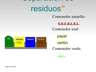 Separación de
                     residuos
                     residuos"
                          Contenedor amarillo:
                             e n v a s e s
                          Contenedor azul: 
                            papel
                            cartón
                          Contenedor verde: 
                            vidrio

vamos a reciclar
 