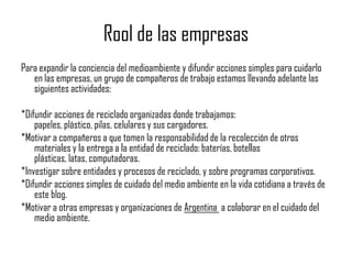 Rool de las empresas
Para expandir la conciencia del medioambiente y difundir acciones simples para cuidarlo
   en las empresas, un grupo de compañeros de trabajo estamos llevando adelante las
   siguientes actividades:

*Difundir acciones de reciclado organizadas donde trabajamos:
    papeles, plástico, pilas, celulares y sus cargadores.
*Motivar a compañeros a que tomen la responsabilidad de la recolección de otros
    materiales y la entrega a la entidad de reciclado: baterías, botellas
    plásticas, latas, computadoras.
*Investigar sobre entidades y procesos de reciclado, y sobre programas corporativos.
*Difundir acciones simples de cuidado del medio ambiente en la vida cotidiana a través de
    este blog.
*Motivar a otras empresas y organizaciones de Argentina a colaborar en el cuidado del
    medio ambiente.
 