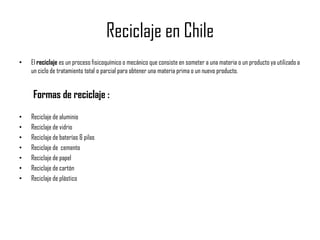 Reciclaje en Chile
•   El reciclaje es un proceso fisicoquímico o mecánico que consiste en someter a una materia o un producto ya utilizado a
    un ciclo de tratamiento total o parcial para obtener una materia prima o un nuevo producto.


    Formas de reciclaje :
•   Reciclaje de aluminio
•   Reciclaje de vidrio
•   Reciclaje de baterías & pilas
•   Reciclaje de cemento
•   Reciclaje de papel
•   Reciclaje de cartón
•   Reciclaje de plástico
 