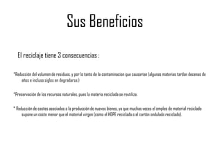 Sus Beneficios
  El reciclaje tiene 3 consecuencias :

*Reducción del volumen de residuos, y por lo tanto de la contaminacion que causarían (algunas materias tardan decenas de
    años e incluso siglos en degradarse.)

*Preservación de los recursos naturales, pues la materia reciclada se reutiliza.

* Reducción de costes asociados a la producción de nuevos bienes, ya que muchas veces el empleo de material reciclado
     supone un coste menor que el material virgen (como el HDPE reciclado o el cartón ondulado reciclado).
 
