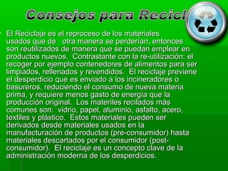  El Reciclaje es el reproceso de los materiales
  usados que de otra manera se perderían, entonces
  son reutilizados de manera que se puedan emplear en
  productos nuevos. Contrastante con la re-utilización: el
  recoger por ejemplo contenedores de alimentos para ser
  limpiados, rellenados y revendidos. El reciclaje previene
  el desperdicio que es enviado a los incineradores o
  basureros, reduciendo el consumo de nueva materia
  prima, y requiere menos gasto de energía que la
  producción original. Los materiles recilados más
  comunes son: vidrio, papel, aluminio, asfalto, acero,
  textiles y plástico. Estos materiales pueden ser
  derivados desde materiales usados en la
  manufacturación de productos (pre-consumidor) hasta
  materiales descartados por el consumidor (post-
  consumidor). El reciclaje es un concepto clave de la
  administración moderna de los desperdicios.
 