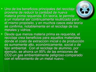  Uno de los beneficios principales del reciclaje
  proviene de reducir la cantidad de nueva
  materia prima requerida. En teoría, le permite
  a un material ser continuamente reutilizado para
  el mismo propósito, y en muchos casos esta teoría
  se confirma, notablemente en el reciclaje de los
  metales y vidrios.
 Desde que menos materia prima es requerida, el
  reciclaje crea beneficios para aquellos materiales
  donde el costo de extracción inicial o de producción
  es sumamente alto, económicamente, social o de
  tipo ambiental. Con el reciclaje de aluminio, por
  ejemplo, se ahorra un 95% de las emisiones de
  CO2-un gas ambientalmente peligroso-comparado
  con el refinamiento de un metal nuevo.
 
