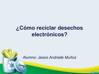 ¿Cómo reciclar desechos
    electrónicos?



  Alumno: Jesús Andrade Muñoz
 