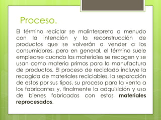 Proceso.
El término reciclar se malinterpreta a menudo
con la intención y la reconstrucción de
productos que se volverán a vender a los
consumidores, pero en general, el término suele
emplearse cuando los materiales se recogen y se
usan como materia primas para la manufactura
de productos. El proceso de reciclado incluye la
recogida de materiales reciclables, la separación
de estos por sus tipos, su proceso para la venta a
los fabricantes y, finalmente la adquisición y uso
de bienes fabricados con estos materiales
reprocesados.
 
