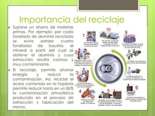 Importancia del reciclaje
Supone un ahorro de materias
primas. Por ejemplo: por cada
tonelada de aluminio reciclado
se    evita    extraer     cuatro
toneladas     de    bauxita,   el
mineral a partir del cual se
obtiene el aluminio y cuya
extracción resulta costosa y
muy contaminante.
El reciclaje, permite ahorrar
energía      y     reducir     la
contaminación. Así, reciclar el
acero contenido en la hojalata
permite reducir hasta en un 86%
la contaminación atmosférica
producida en el proceso de
extracción y fabricación del
mismo.
 