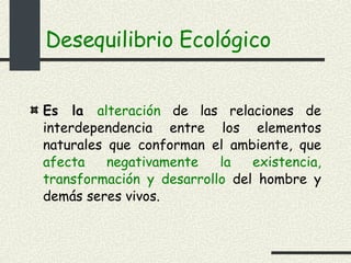 Desequilibrio Ecológico Es la  alteración  de las relaciones de interdependencia entre los elementos naturales que conforman el ambiente, que  afecta negativamente la existencia, transformación y desarrollo  del hombre y demás seres vivos. 