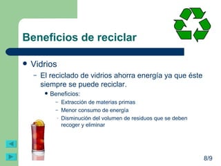 Beneficios de reciclar Vidrios El reciclado de vidrios ahorra energía ya que éste siempre se puede reciclar.  Beneficios: Extracción de materias primas Menor consumo de energía Disminución del volumen de residuos que se deben recoger y eliminar 8/9 